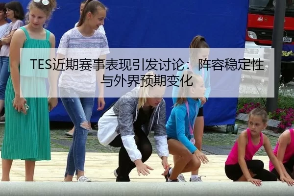 TES近期赛事表现引发讨论：阵容稳定性与外界预期变化